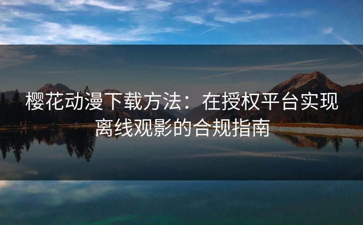 樱花动漫下载方法：在授权平台实现离线观影的合规指南