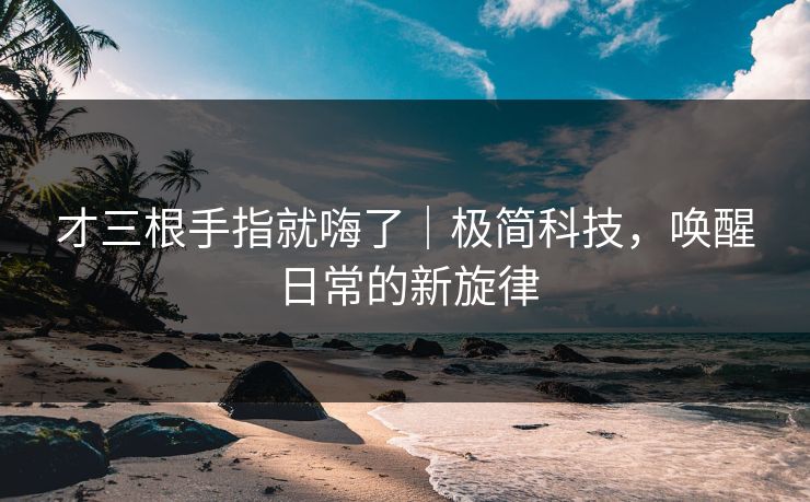 才三根手指就嗨了|极简科技,唤醒日常的新旋律 才三根手指就嗨了|极简科技,唤醒日常的新旋律