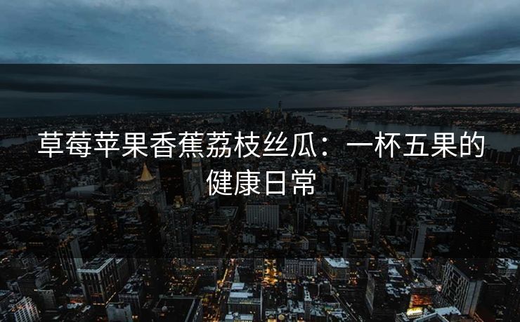 草莓苹果香蕉荔枝丝瓜：一杯五果的健康日常