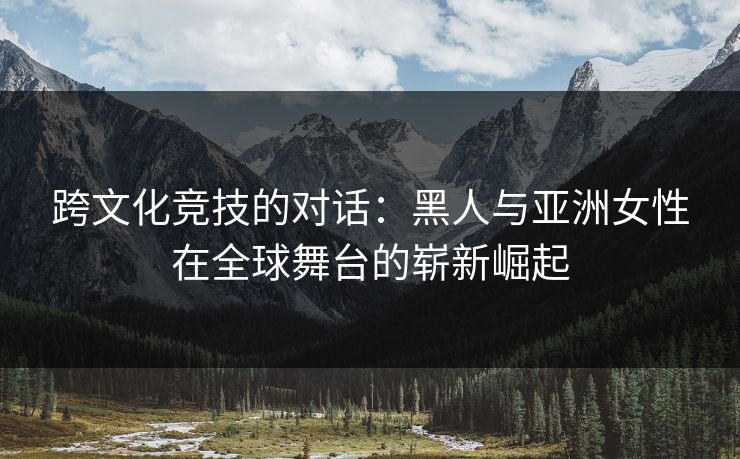 跨文化竞技的对话：黑人与亚洲女性在全球舞台的崭新崛起