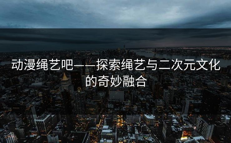 动漫绳艺吧——探索绳艺与二次元文化的奇妙融合