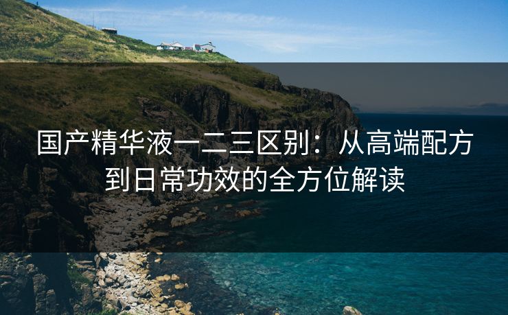国产精华液一二三区别：从高端配方到日常功效的全方位解读