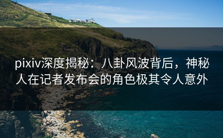 pixiv深度揭秘:八卦风波背后,神秘人在记者发布会的角色极其令人意外