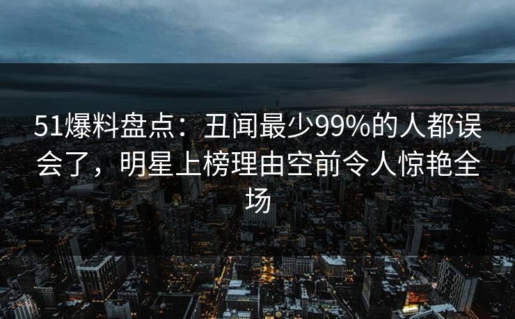 51爆料盘点:丑闻最少99%的人都误会了,明星上榜理由空前令人惊艳全场