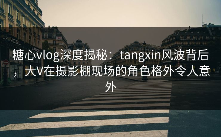 糖心vlog深度揭秘：tangxin风波背后，大V在摄影棚现场的角色格外令人意外