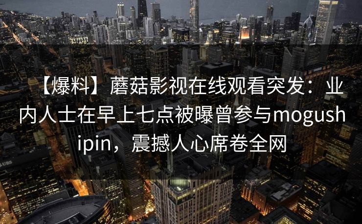 【爆料】蘑菇影视在线观看突发:业内人士在早上七点被曝曾参与mogushipin,震撼人心席卷全网