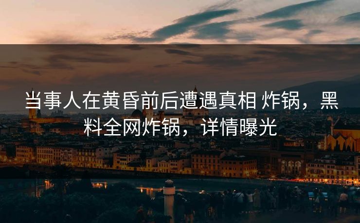 当事人在黄昏前后遭遇真相 炸锅,黑料全网炸锅,详情曝光