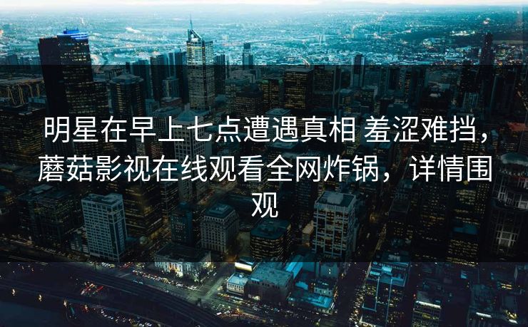 明星在早上七点遭遇真相 羞涩难挡,蘑菇影视在线观看全网炸锅,详情围观 明星在早上七点遭遇真相 羞涩难挡,蘑菇影视在线观看全网炸锅,详情围观