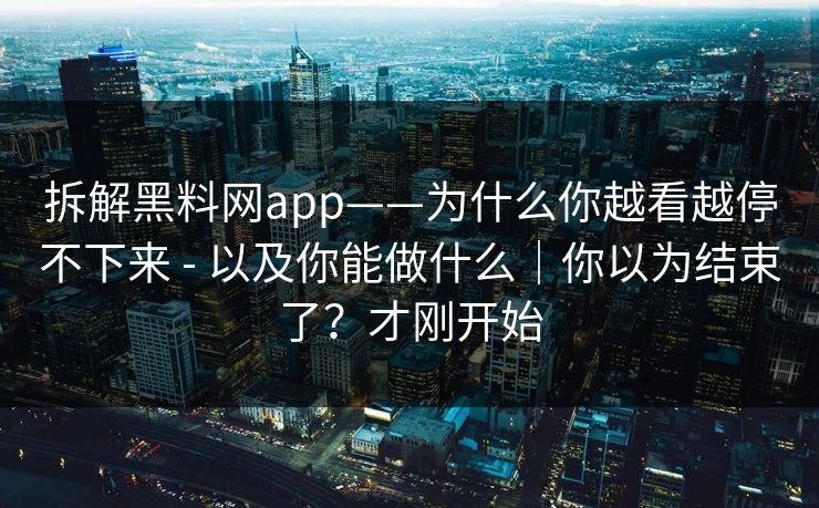 拆解黑料网app——为什么你越看越停不下来 - 以及你能做什么｜你以为结束了？才刚开始