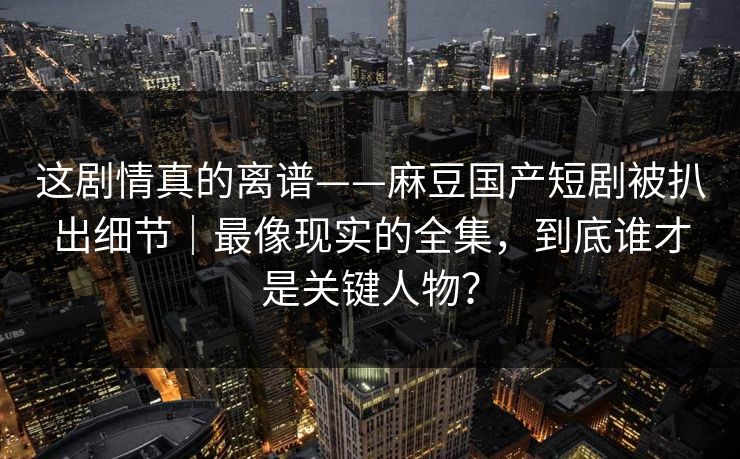 这剧情真的离谱——麻豆国产短剧被扒出细节|最像现实的全集,到底谁才是关键人物? 这剧情真的离谱——麻豆国产短剧被扒出细节|最像现实的全集,到底谁才是关键人物?