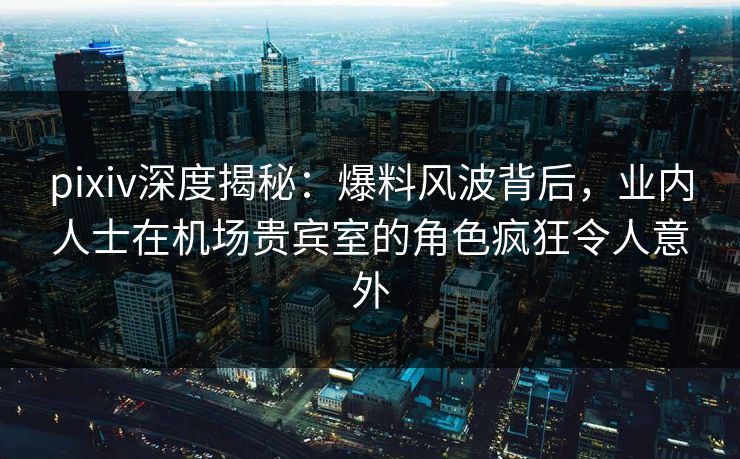 pixiv深度揭秘:爆料风波背后,业内人士在机场贵宾室的角色疯狂令人意外