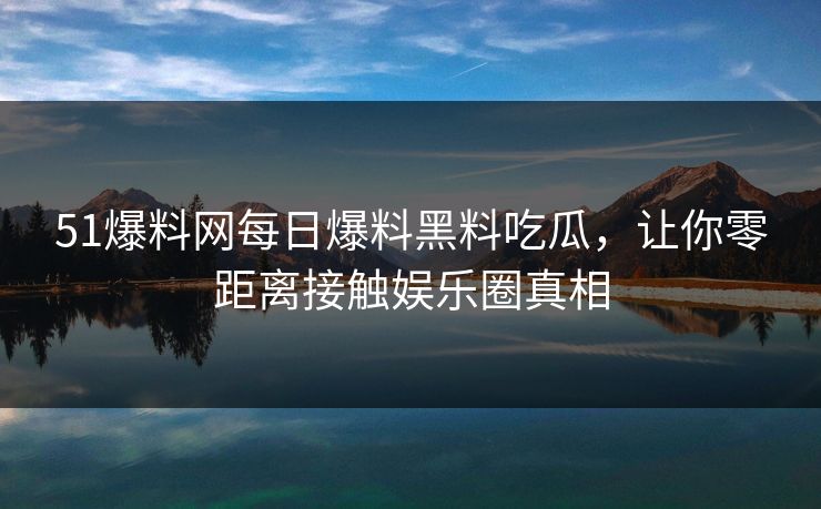 51爆料网每日爆料黑料吃瓜，让你零距离接触娱乐圈真相