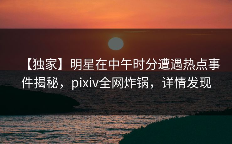 【独家】明星在中午时分遭遇热点事件揭秘,pixiv全网炸锅,详情发现