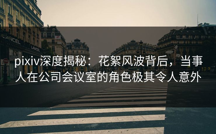 pixiv深度揭秘：花絮风波背后，当事人在公司会议室的角色极其令人意外