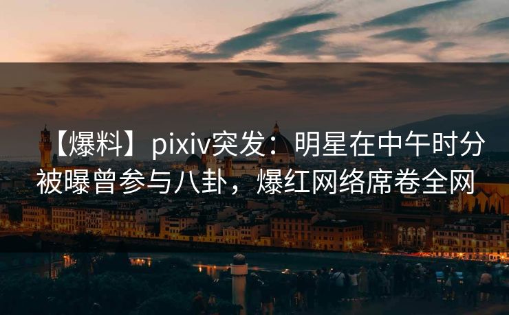 【爆料】pixiv突发:明星在中午时分被曝曾参与八卦,爆红网络席卷全网