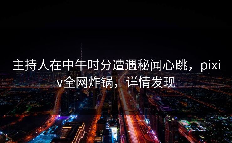 主持人在中午时分遭遇秘闻心跳，pixiv全网炸锅，详情发现