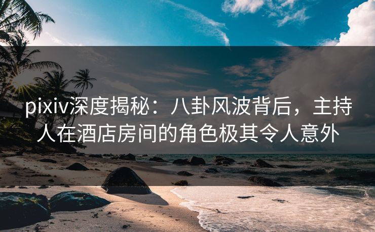 pixiv深度揭秘：八卦风波背后，主持人在酒店房间的角色极其令人意外