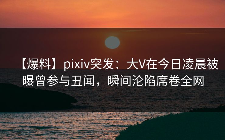 【爆料】pixiv突发:大V在今日凌晨被曝曾参与丑闻,瞬间沦陷席卷全网 【爆料】pixiv突发:大V在今日凌晨被曝曾参与丑闻,瞬间沦陷席卷全网