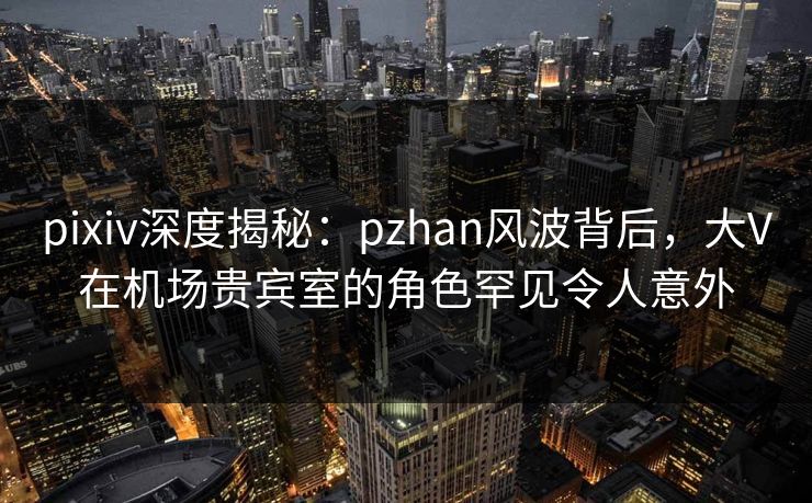 pixiv深度揭秘:pzhan风波背后,大V在机场贵宾室的角色罕见令人意外 pixiv深度揭秘:pzhan风波背后,大V在机场贵宾室的角色罕见令人意外