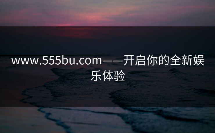 www.555bu.com——开启你的全新娱乐体验