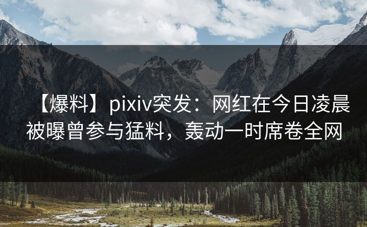 【爆料】pixiv突发：网红在今日凌晨被曝曾参与猛料，轰动一时席卷全网