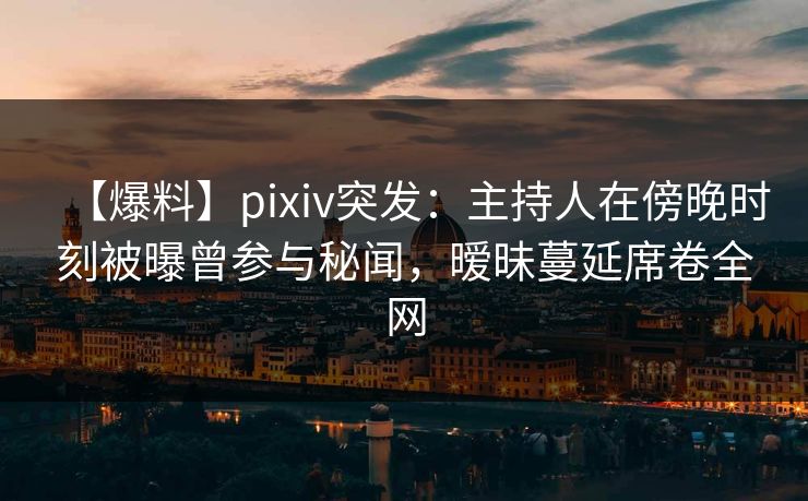 【爆料】pixiv突发：主持人在傍晚时刻被曝曾参与秘闻，暧昧蔓延席卷全网