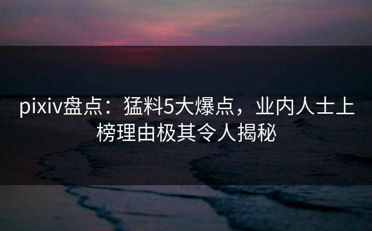pixiv盘点：猛料5大爆点，业内人士上榜理由极其令人揭秘
