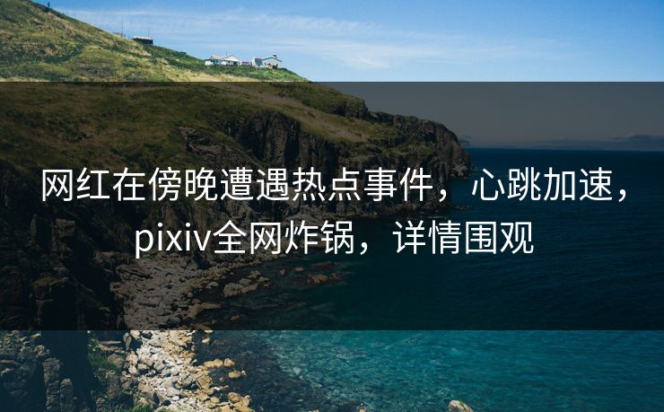 网红在傍晚遭遇热点事件,心跳加速,pixiv全网炸锅,详情围观 网红在傍晚遭遇热点事件,心跳加速,pixiv全网炸锅,详情围观