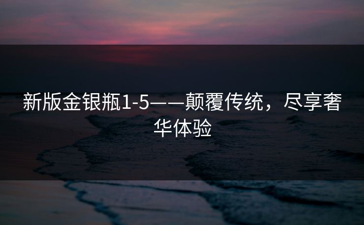 新版金银瓶1-5——颠覆传统,尽享奢华体验 新版金银瓶1-5——颠覆传统,尽享奢华体验