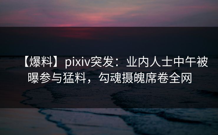 【爆料】pixiv突发：业内人士中午被曝参与猛料，勾魂摄魄席卷全网