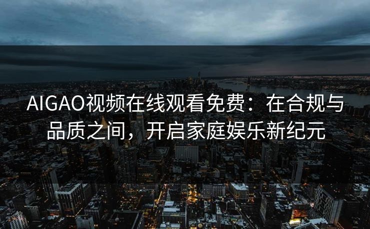AIGAO视频在线观看免费：在合规与品质之间，开启家庭娱乐新纪元