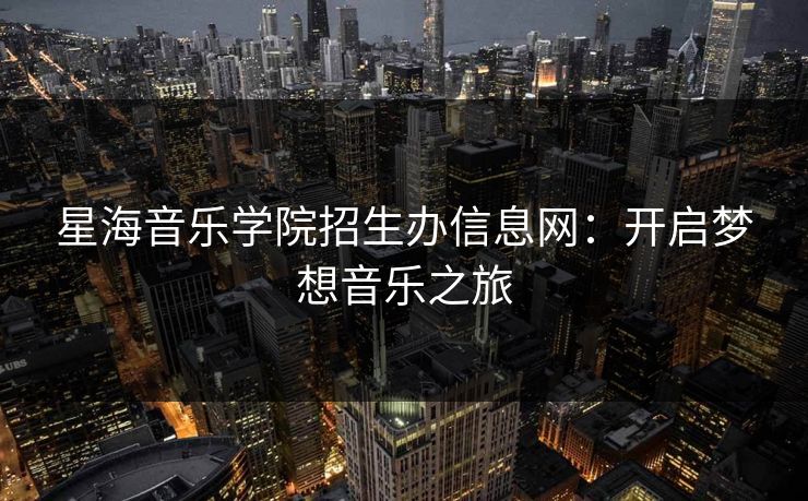 星海音乐学院招生办信息网:开启梦想音乐之旅