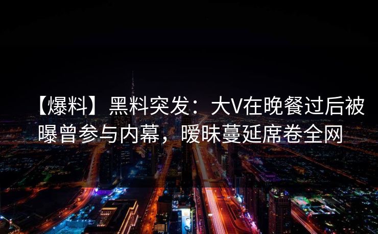 【爆料】黑料突发：大V在晚餐过后被曝曾参与内幕，暧昧蔓延席卷全网