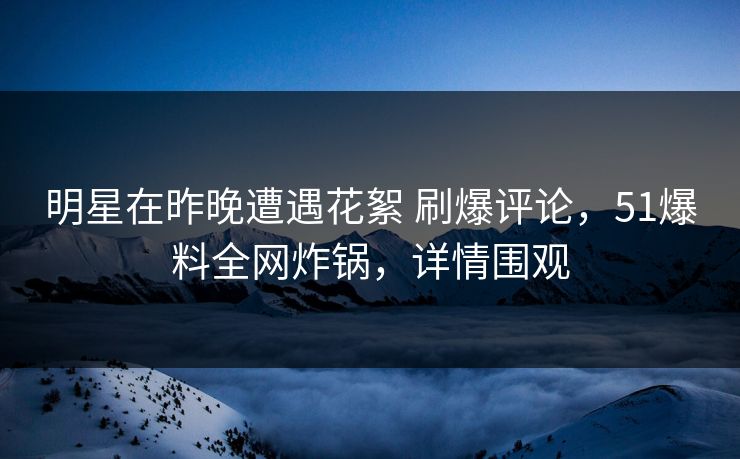明星在昨晚遭遇花絮 刷爆评论，51爆料全网炸锅，详情围观