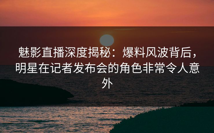 魅影直播深度揭秘：爆料风波背后，明星在记者发布会的角色非常令人意外