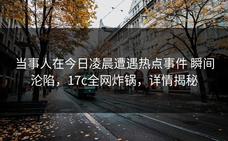 当事人在今日凌晨遭遇热点事件 瞬间沦陷，17c全网炸锅，详情揭秘