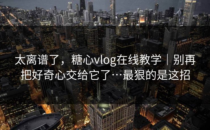 太离谱了,糖心vlog在线教学|别再把好奇心交给它了…最狠的是这招