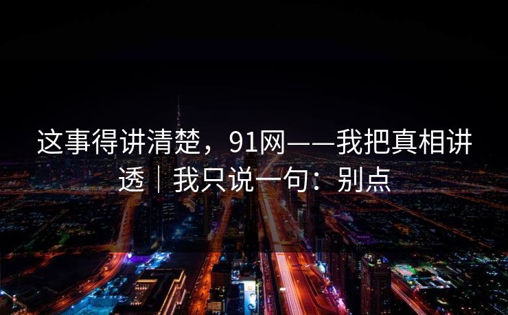 这事得讲清楚，91网——我把真相讲透｜我只说一句：别点