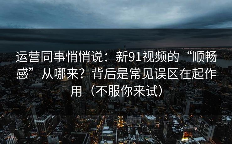 运营同事悄悄说：新91视频的“顺畅感”从哪来？背后是常见误区在起作用（不服你来试）