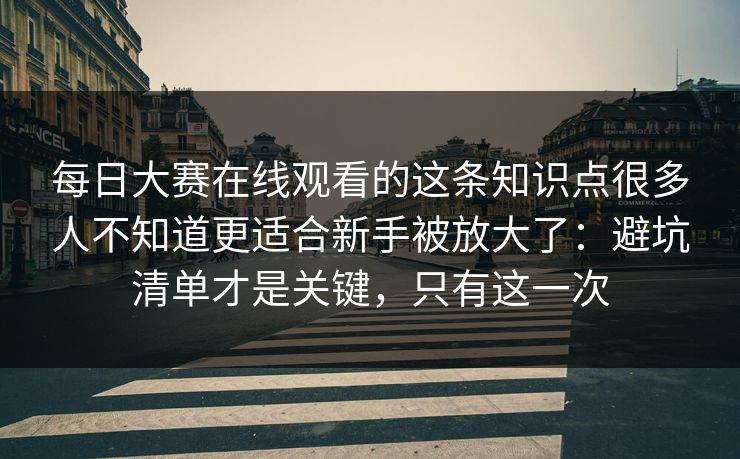 每日大赛在线观看的这条知识点很多人不知道更适合新手被放大了：避坑清单才是关键，只有这一次