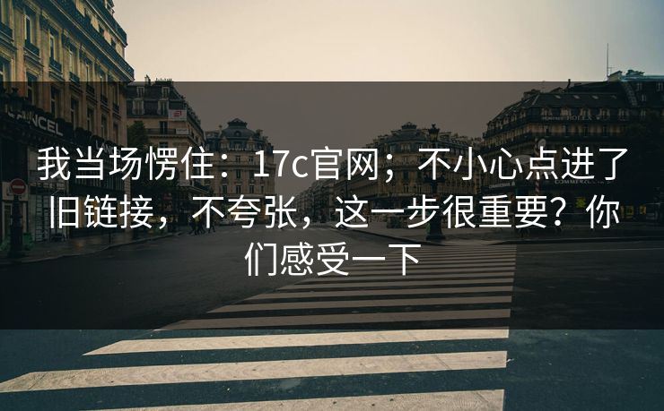我当场愣住:17c官网;不小心点进了旧链接,不夸张,这一步很重要?你们感受一下 我当场愣住:17c官网;不小心点进了旧链接,不夸张,这一步很重要?你们感受一下