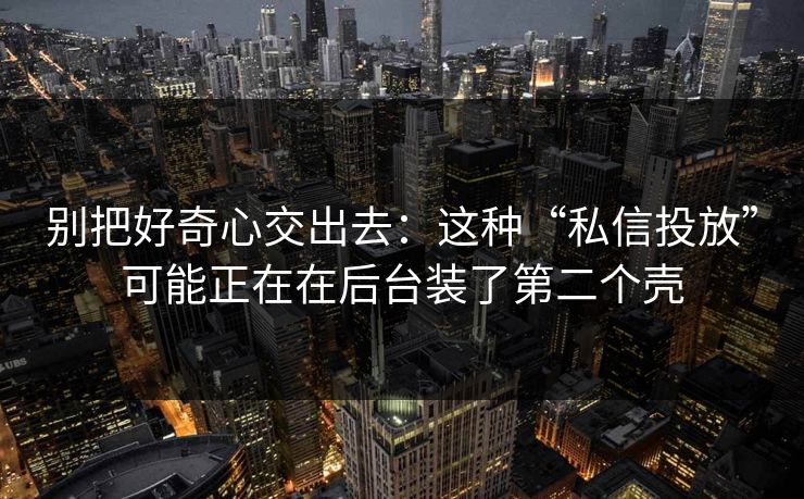 别把好奇心交出去：这种“私信投放”可能正在在后台装了第二个壳