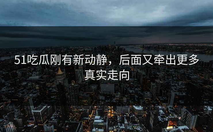 51吃瓜刚有新动静，后面又牵出更多真实走向