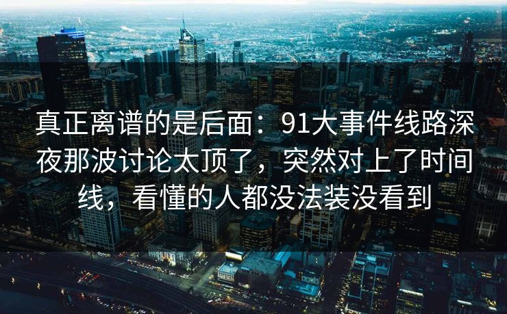 真正离谱的是后面:91大事件线路深夜那波讨论太顶了,突然对上了时间线,看懂的人都没法装没看到 真正离谱的是后面:91大事件线路深夜那波讨论太顶了,突然对上了时间线,看懂的人都没法装没看到
